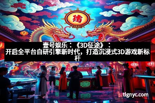 壹号娱乐：《3D征途》：开启全平台自研引擎新时代，打造沉浸式3D游戏新标杆