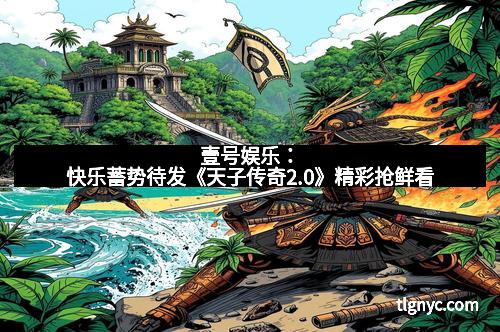壹号娱乐：快乐蓄势待发《天子传奇2.0》精彩抢鲜看